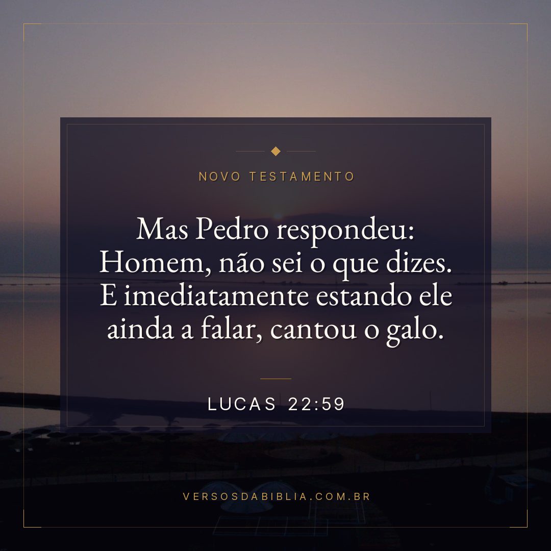 Mas Pedro respondeu: Homem, não sei o que dizes. E imediatamente estando ele ainda a falar, cantou o galo.