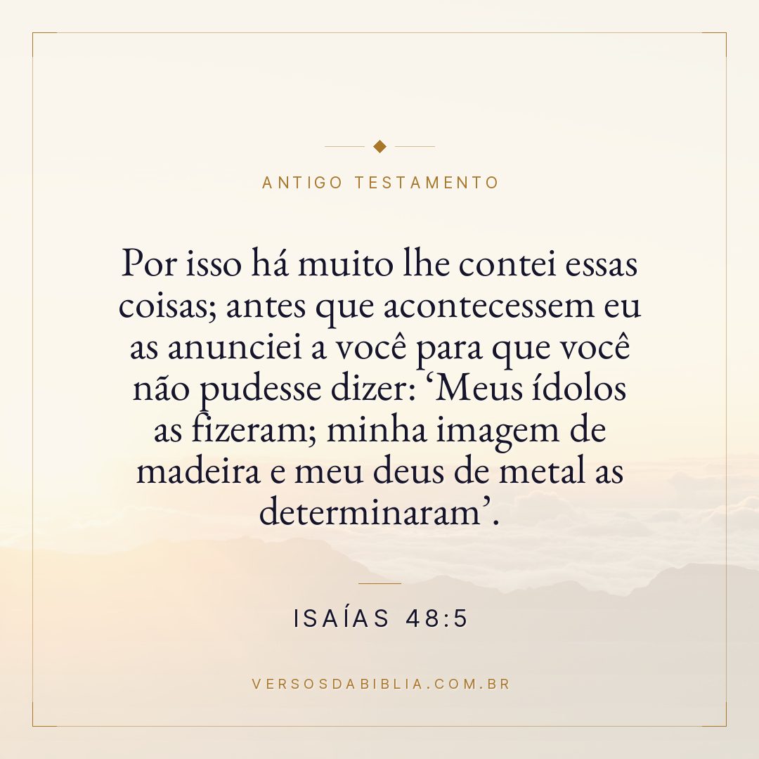 Isaías - 48 - 5 - Por isso há muito lhe contei essas coisas; antes que acontecessem eu as anunciei a você para que você não pudesse dizer: Meus ídolos as fizeram; minha imagem de madeira e meu deus de metal as determinaram.