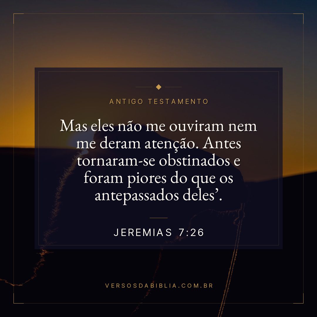 Jeremias - 7 - 26 - Mas eles não me ouviram nem me deram atenção. Antes tornaram-se obstinados e foram piores do que os antepassados deles.