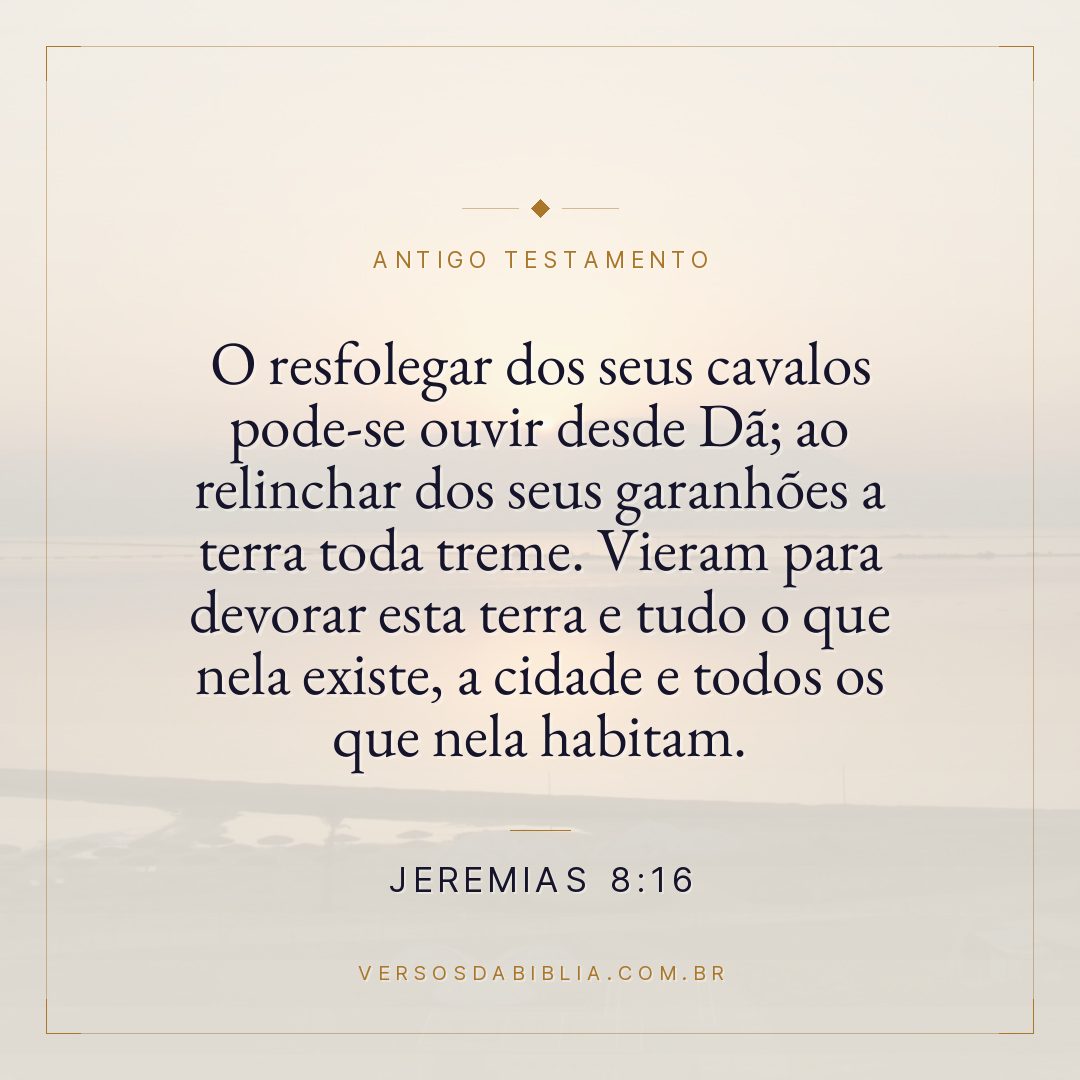 Jeremias - 8 - 16 - O resfolegar dos seus cavalos pode-se ouvir desde Dã; ao relinchar dos seus garanhões a terra toda treme. Vieram para devorar esta terra e tudo o que nela existe