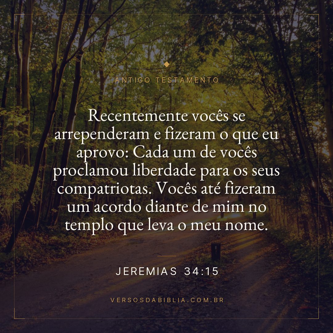 Jeremias - 34 - 15 - Recentemente vocês se arrependeram e fizeram o que eu aprovo: Cada um de vocês proclamou liberdade para os seus compatriotas. Vocês até fizeram um acordo diante de mim no templo que leva o meu nome.