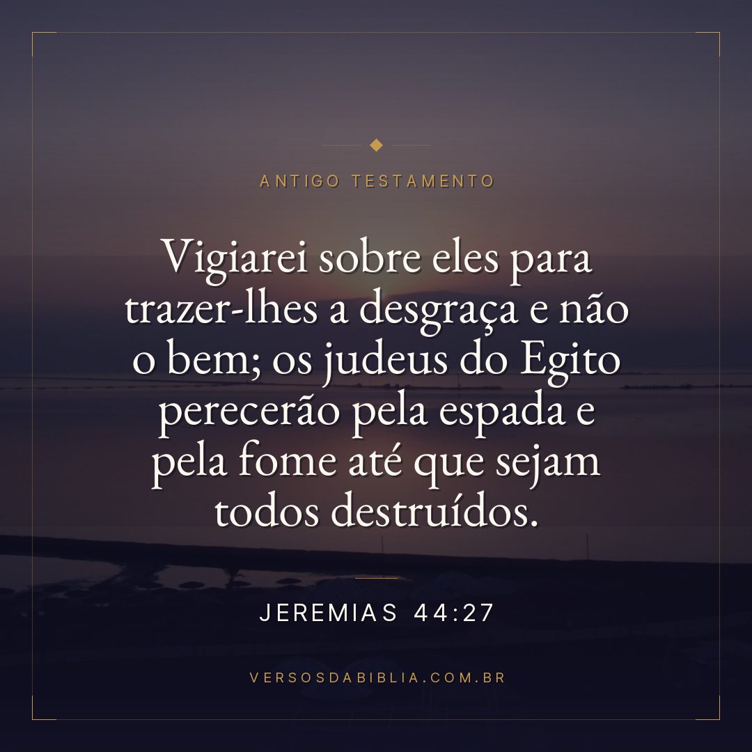 Jeremias - 44 - 27 - Vigiarei sobre eles para trazer-lhes a desgraça e não o bem; os judeus do Egito perecerão pela espada e pela fome até que sejam todos destruídos.