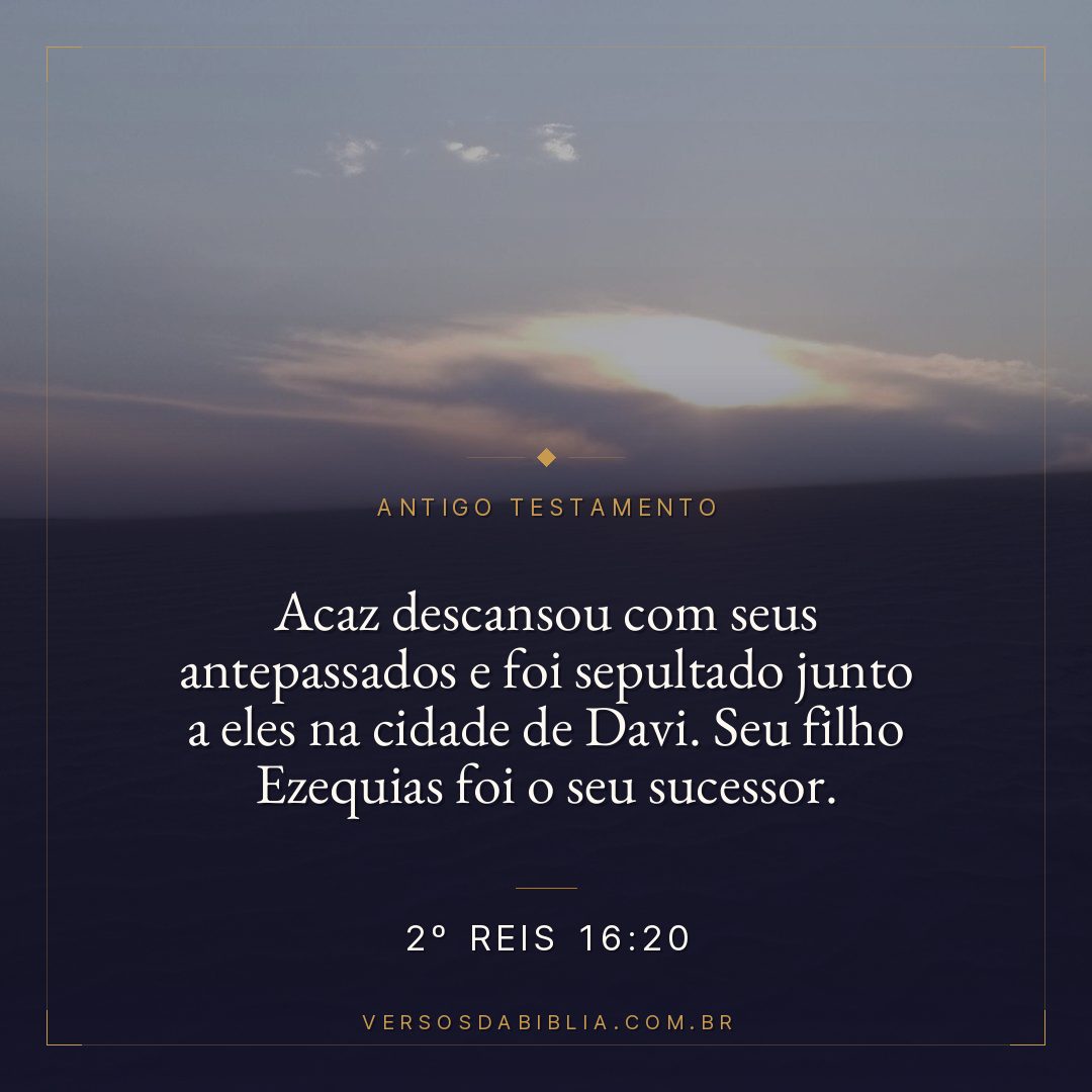2º Reis - 16 - 20 - Acaz descansou com seus antepassados e foi sepultado junto a eles na cidade de Davi. Seu filho Ezequias foi o seu sucessor.